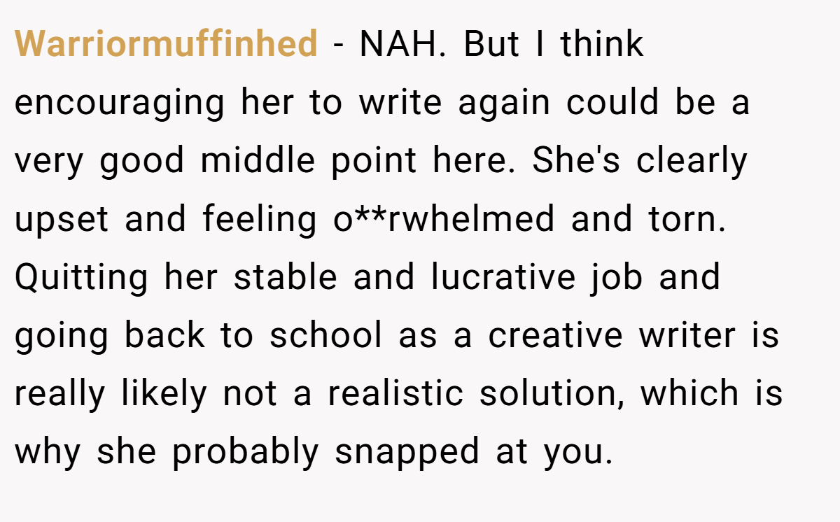 Warriormuffinhed − NAH. But I think encouraging her to write again could be a very good middle point here. She's clearly upset and feeling o**rwhelmed and torn. Quitting her stable and lucrative job and going back to school as a creative writer is really likely not a realistic solution, which is why she probably snapped at you.