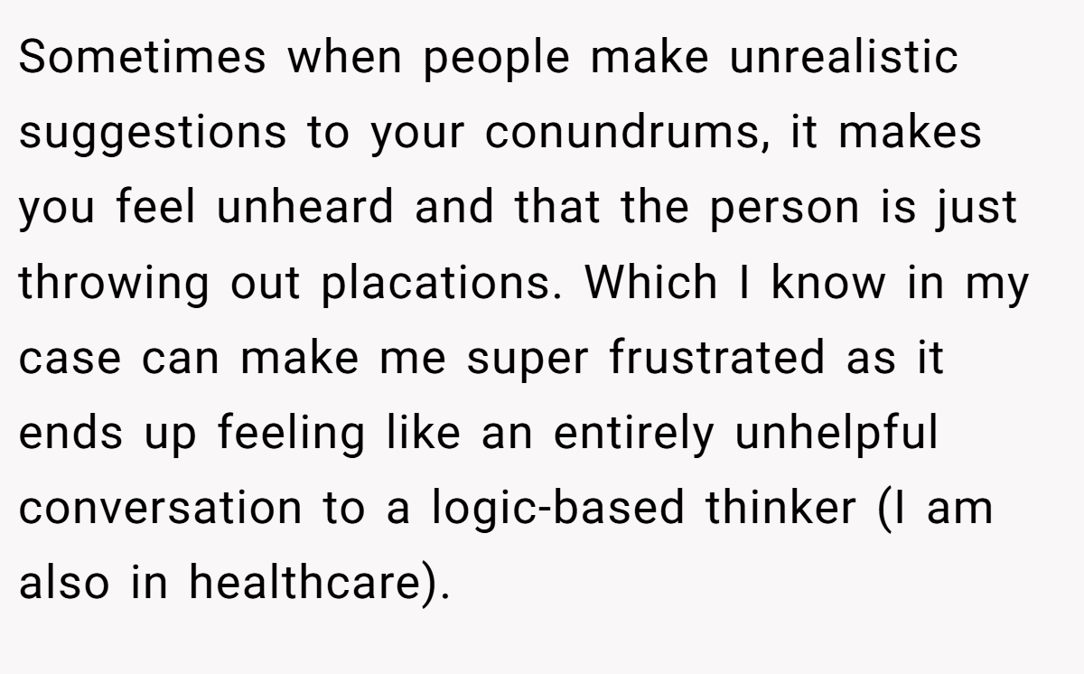 Sometimes when people make unrealistic suggestions to your conundrums, it makes you feel unheard and that the person is just throwing out placations. Which I know in my case can make me super frustrated as it ends up feeling like an entirely unhelpful conversation to a logic-based thinker (I am also in healthcare).