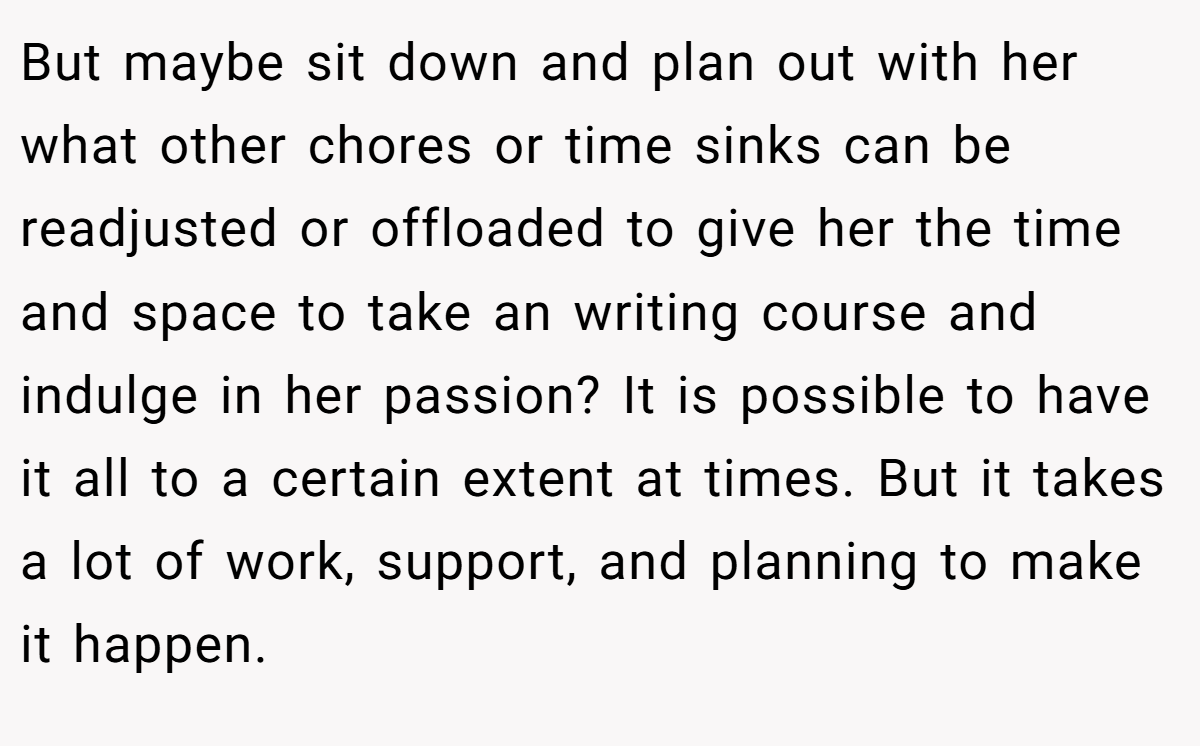 But maybe sit down and plan out with her what other chores or time sinks can be readjusted or offloaded to give her the time and space to take an writing course and indulge in her passion? It is possible to have it all to a certain extent at times. But it takes a lot of work, support, and planning to make it happen.