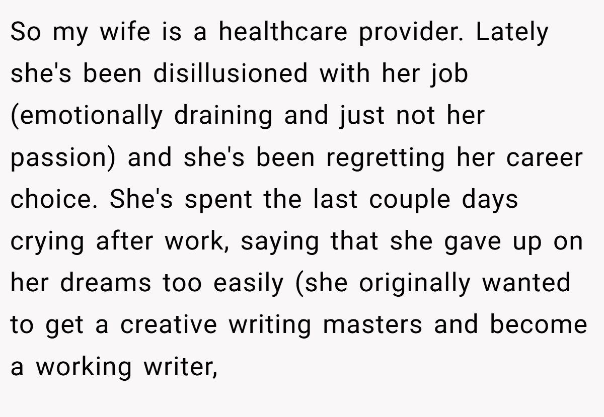 So my wife is a healthcare provider. Lately she's been disillusioned with her job (emotionally draining and just not her passion) and she's been regretting her career choice. She's spent the last couple days crying after work, saying that she gave up on her dreams too easily (she originally wanted to get a creative writing masters and become a working writer,