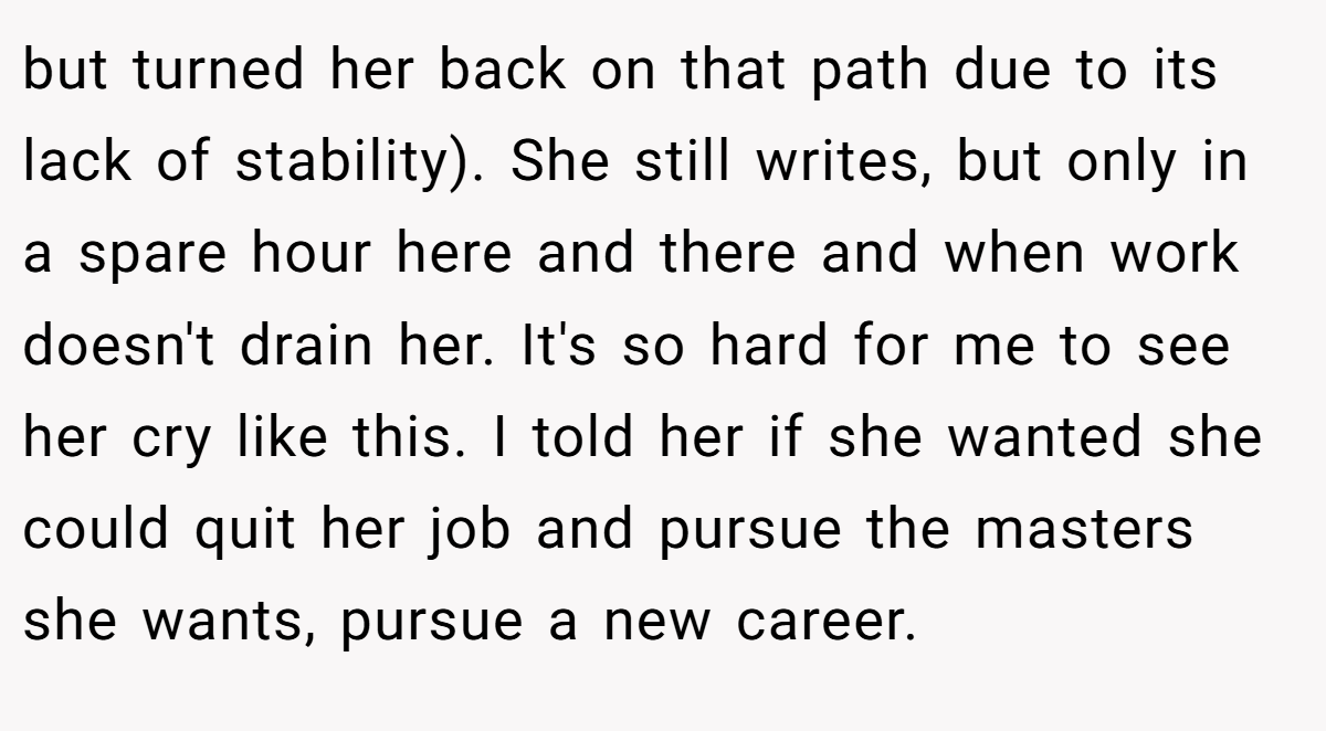 but turned her back on that path due to its lack of stability). She still writes, but only in a spare hour here and there and when work doesn't drain her. It's so hard for me to see her cry like this. I told her if she wanted she could quit her job and pursue the masters she wants, pursue a new career.