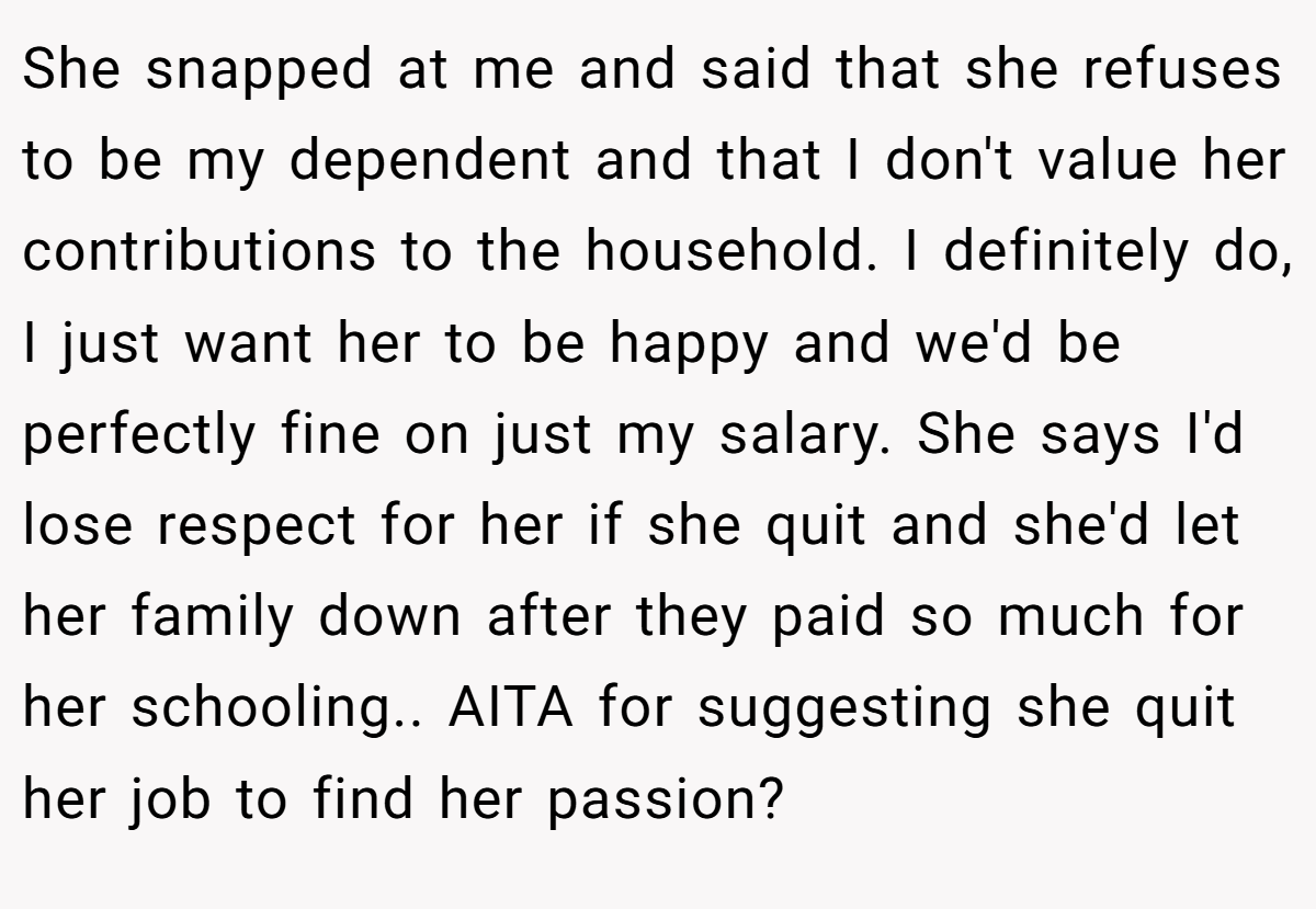 She snapped at me and said that she refuses to be my dependent and that I don't value her contributions to the household. I definitely do, I just want her to be happy and we'd be perfectly fine on just my salary. She says I'd lose respect for her if she quit and she'd let her family down after they paid so much for her schooling.. AITA for suggesting she quit her job to find her passion?