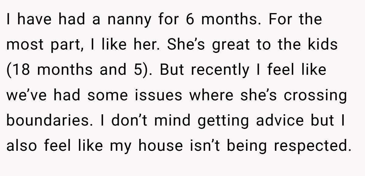 I have had a nanny for 6 months. For the most part, I like her. She’s great to the kids (18 months and 5). But recently I feel like we’ve had some issues where she’s crossing boundaries. I don’t mind getting advice but I also feel like my house isn’t being respected.