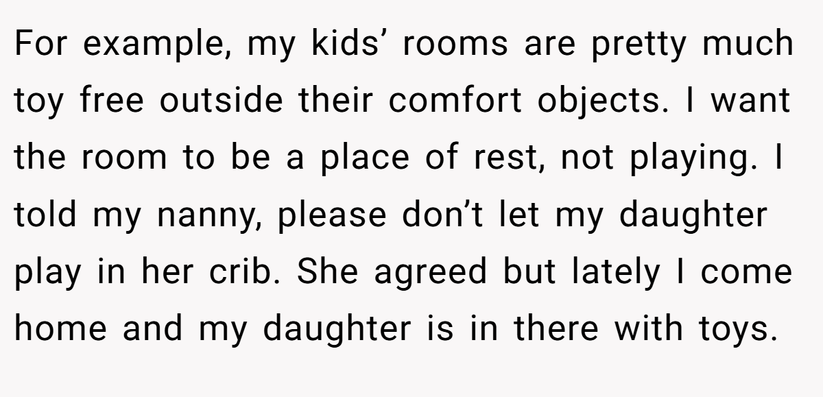 For example, my kids’ rooms are pretty much toy free outside their comfort objects. I want the room to be a place of rest, not playing. I told my nanny, please don’t let my daughter play in her crib. She agreed but lately I come home and my daughter is in there with toys.