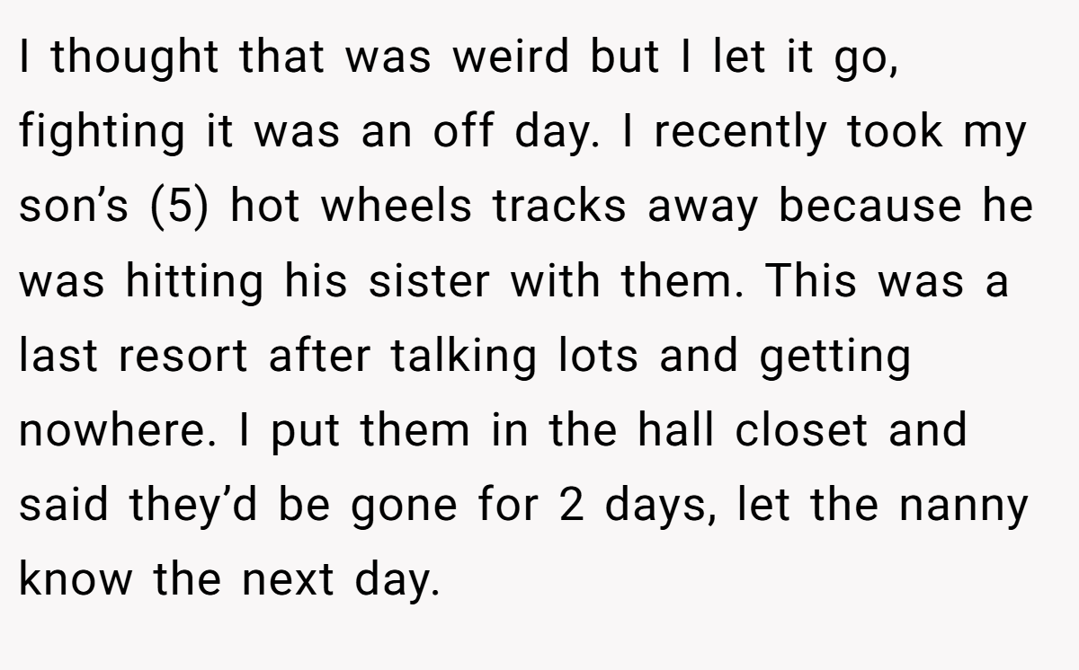 I thought that was weird but I let it go, fighting it was an off day. I recently took my son’s (5) hot wheels tracks away because he was hitting his sister with them. This was a last resort after talking lots and getting nowhere. I put them in the hall closet and said they’d be gone for 2 days, let the nanny know the next day.