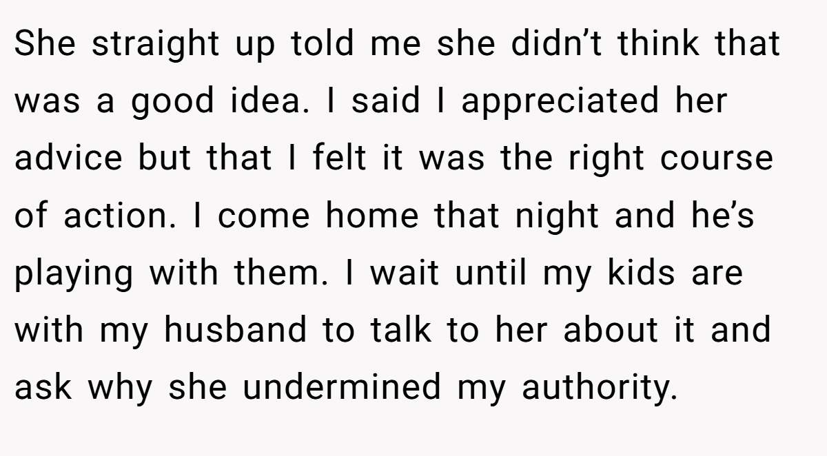 She straight up told me she didn’t think that was a good idea. I said I appreciated her advice but that I felt it was the right course of action. I come home that night and he’s playing with them. I wait until my kids are with my husband to talk to her about it and ask why she undermined my authority.