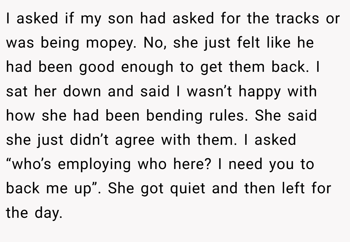 I asked if my son had asked for the tracks or was being mopey. No, she just felt like he had been good enough to get them back. I sat her down and said I wasn’t happy with how she had been bending rules. She said she just didn’t agree with them. I asked “who’s employing who here? I need you to back me up”. She got quiet and then left for the day.