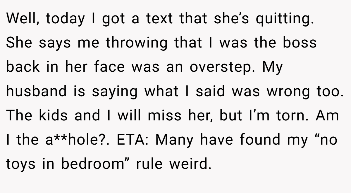 Well, today I got a text that she’s quitting. She says me throwing that I was the boss back in her face was an overstep. My husband is saying what I said was wrong too. The kids and I will miss her, but I’m torn. Am I the a**hole?. ETA: Many have found my “no toys in bedroom” rule weird.