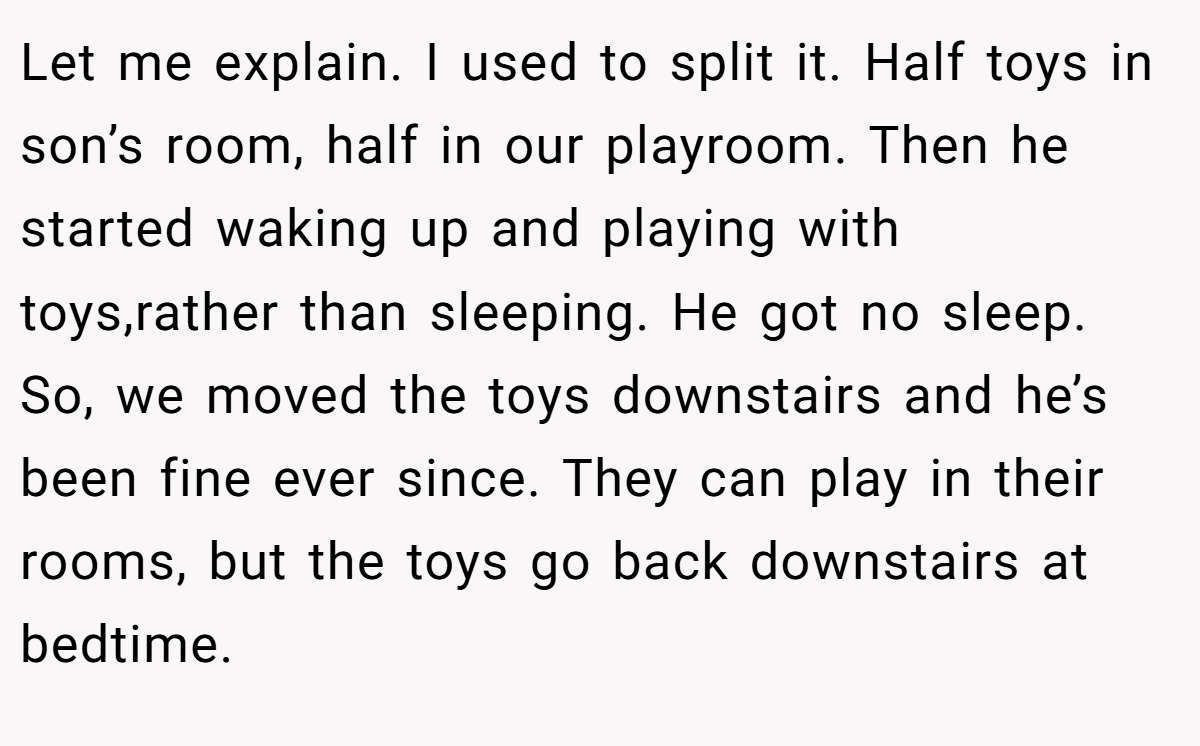 Let me explain. I used to split it. Half toys in son’s room, half in our playroom. Then he started waking up and playing with toys,rather than sleeping. He got no sleep. So, we moved the toys downstairs and he’s been fine ever since. They can play in their rooms, but the toys go back downstairs at bedtime.