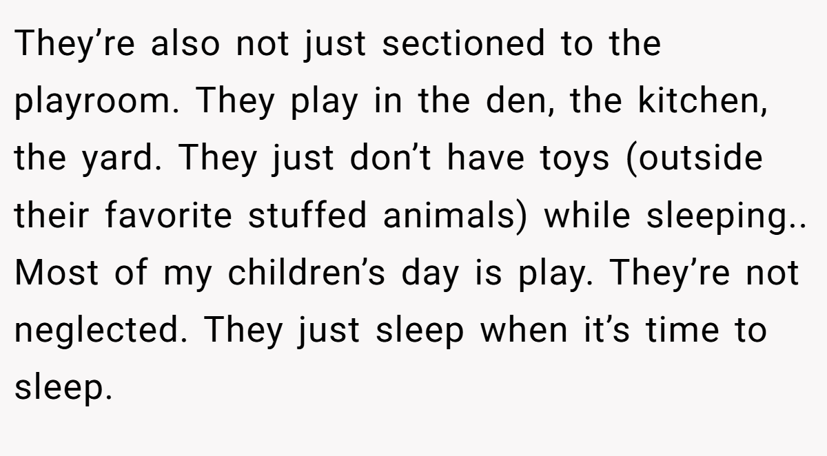 They’re also not just sectioned to the playroom. They play in the den, the kitchen, the yard. They just don’t have toys (outside their favorite stuffed animals) while sleeping.. Most of my children’s day is play. They’re not neglected. They just sleep when it’s time to sleep.