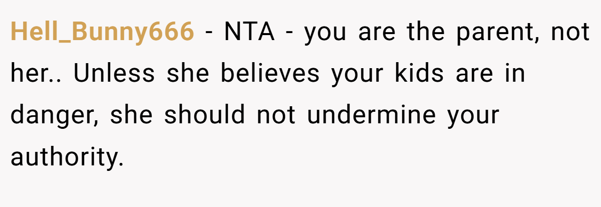 Hell_Bunny666 − NTA - you are the parent, not her.. Unless she believes your kids are in danger, she should not undermine your authority.