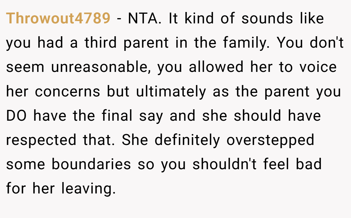 Throwout4789 − NTA. It kind of sounds like you had a third parent in the family. You don't seem unreasonable, you allowed her to voice her concerns but ultimately as the parent you DO have the final say and she should have respected that. She definitely overstepped some boundaries so you shouldn't feel bad for her leaving.