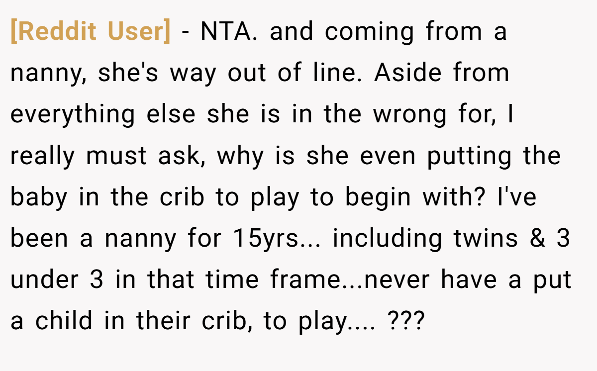 [Reddit User] − NTA. and coming from a nanny, she's way out of line. Aside from everything else she is in the wrong for, I really must ask, why is she even putting the baby in the crib to play to begin with? I've been a nanny for 15yrs... including twins & 3 under 3 in that time frame...never have a put a child in their crib, to play.... ???