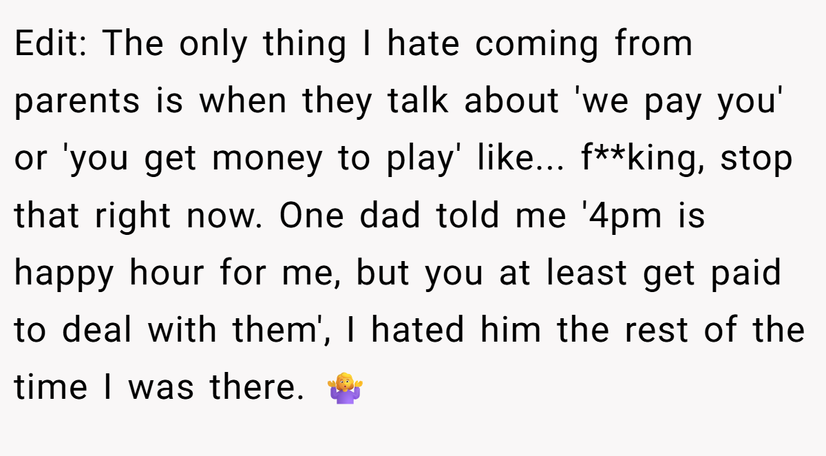Edit: The only thing I hate coming from parents is when they talk about 'we pay you' or 'you get money to play' like... f**king, stop that right now. One dad told me '4pm is happy hour for me, but you at least get paid to deal with them', I hated him the rest of the time I was there. 🤷‍♀️