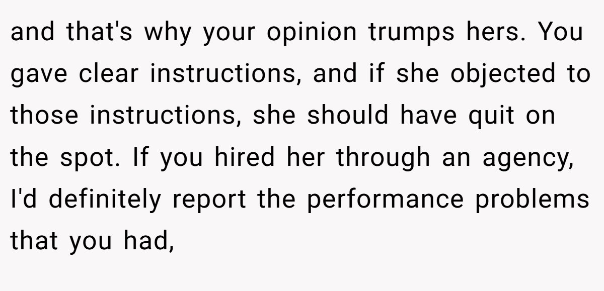 and that's why your opinion trumps hers. You gave clear instructions, and if she objected to those instructions, she should have quit on the spot. If you hired her through an agency, I'd definitely report the performance problems that you had,