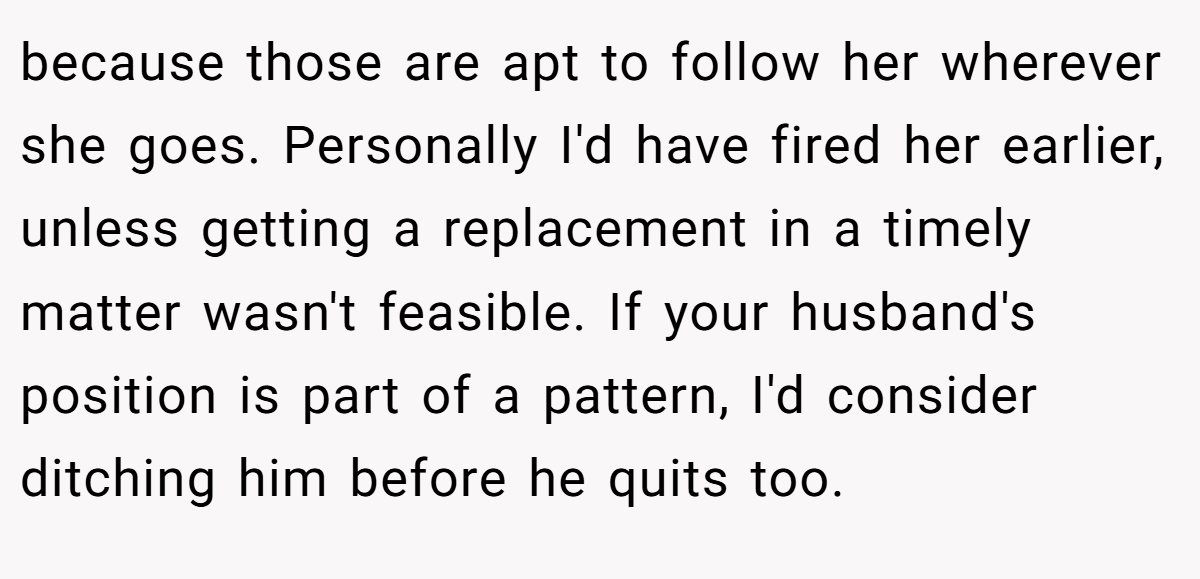 because those are apt to follow her wherever she goes. Personally I'd have fired her earlier, unless getting a replacement in a timely matter wasn't feasible. If your husband's position is part of a pattern, I'd consider ditching him before he quits too.