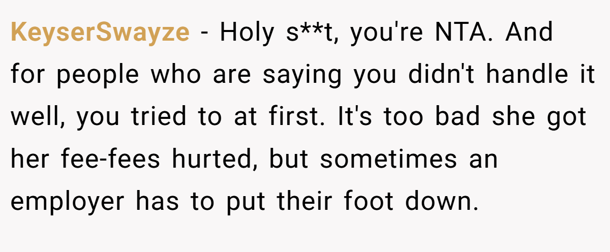 KeyserSwayze − Holy s**t, you're NTA. And for people who are saying you didn't handle it well, you tried to at first. It's too bad she got her fee-fees hurted, but sometimes an employer has to put their foot down.