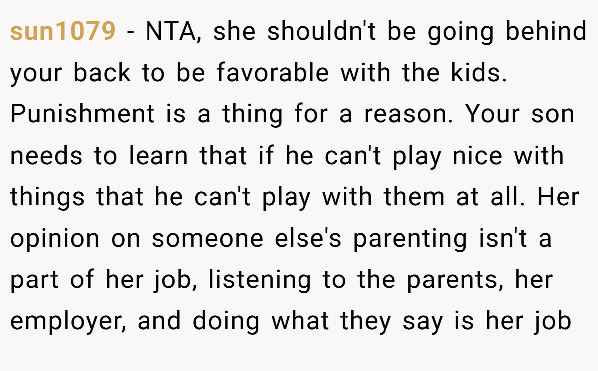 sun1079 − NTA, she shouldn't be going behind your back to be favorable with the kids. Punishment is a thing for a reason. Your son needs to learn that if he can't play nice with things that he can't play with them at all. Her opinion on someone else's parenting isn't a part of her job, listening to the parents, her employer, and doing what they say is her job