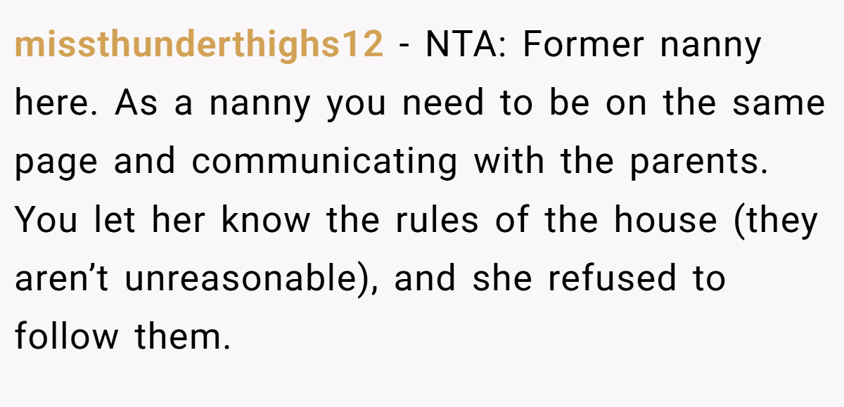 missthunderthighs12 − NTA: Former nanny here. As a nanny you need to be on the same page and communicating with the parents. You let her know the rules of the house (they aren’t unreasonable), and she refused to follow them.