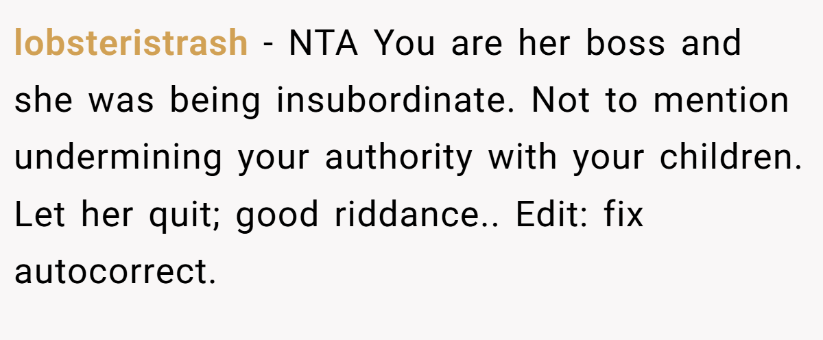 lobsteristrash − NTA You are her boss and she was being insubordinate. Not to mention undermining your authority with your children. Let her quit; good riddance.. Edit: fix autocorrect.