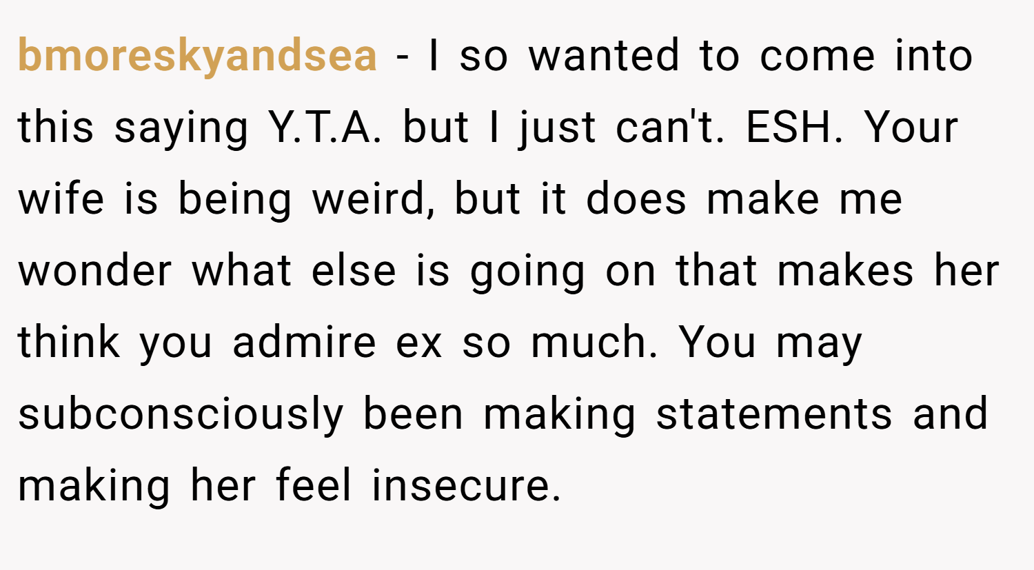 bmoreskyandsea − I so wanted to come into this saying Y.T.A. but I just can't. ESH. Your wife is being weird, but it does make me wonder what else is going on that makes her think you admire ex so much. You may subconsciously been making statements and making her feel insecure.
