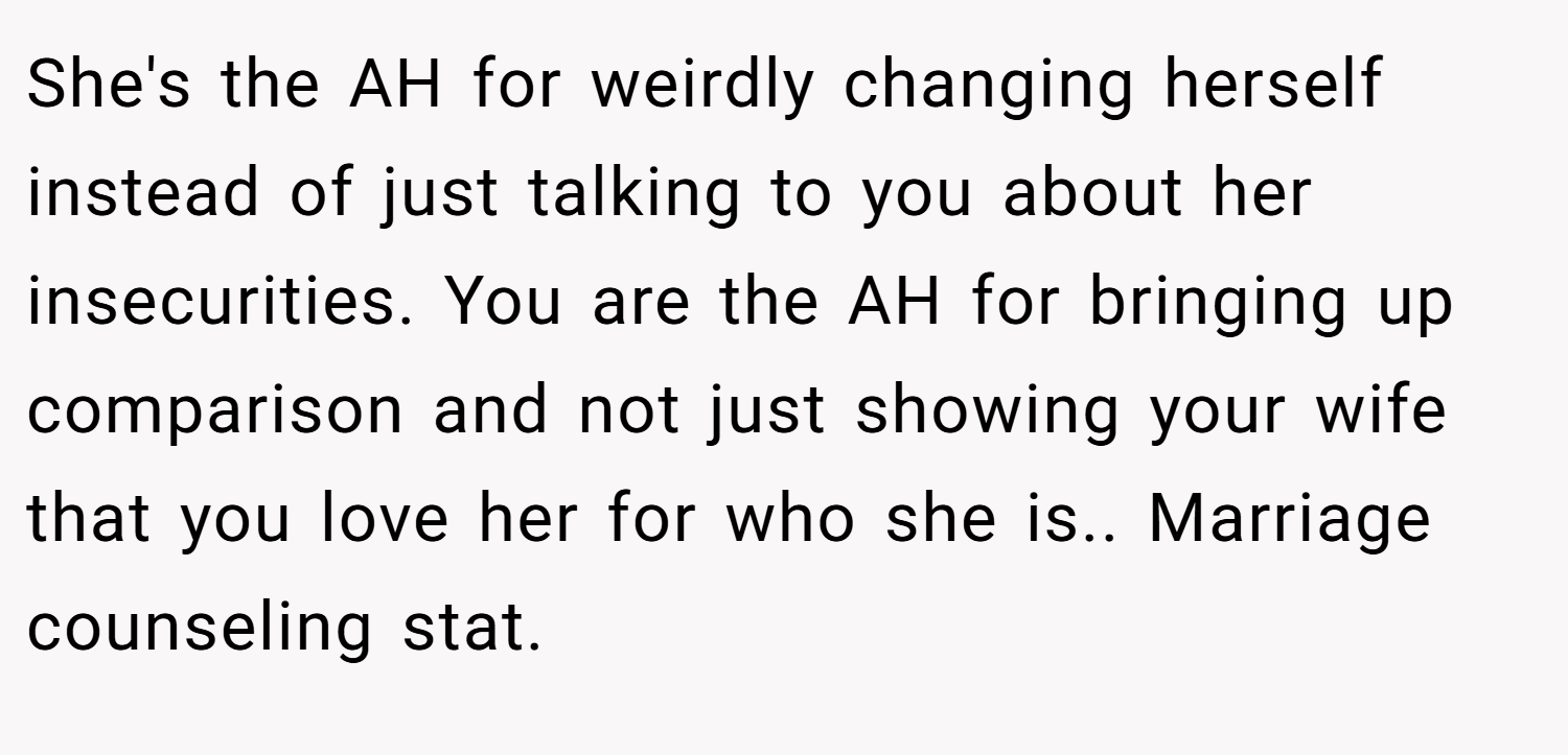 She's the AH for weirdly changing herself instead of just talking to you about her insecurities. You are the AH for bringing up comparison and not just showing your wife that you love her for who she is.. Marriage counseling stat.