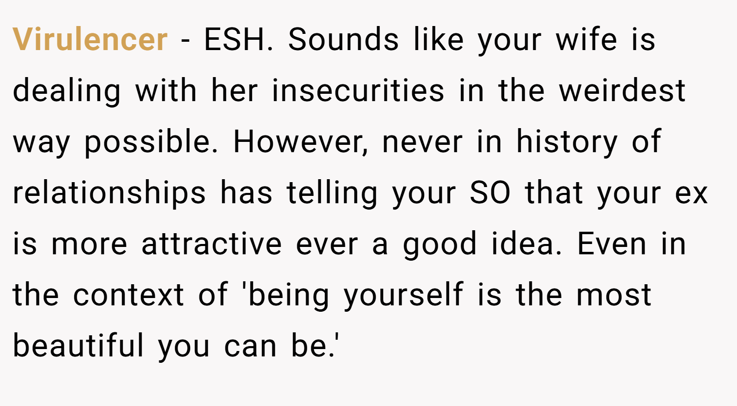 Virulencer − ESH. Sounds like your wife is dealing with her insecurities in the weirdest way possible. However, never in history of relationships has telling your SO that your ex is more attractive ever a good idea. Even in the context of 'being yourself is the most beautiful you can be.'