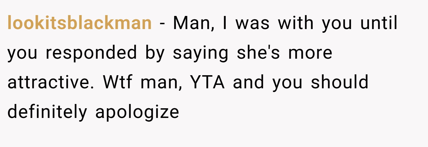 lookitsblackman − Man, I was with you until you responded by saying she's more attractive. Wtf man, YTA and you should definitely apologize