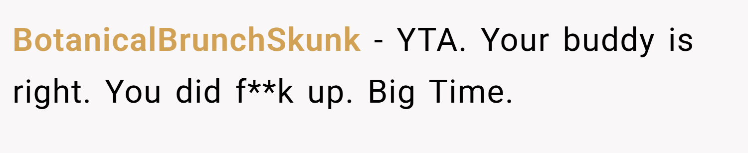 BotanicalBrunchSkunk − YTA. Your buddy is right. You did f**k up. Big Time.