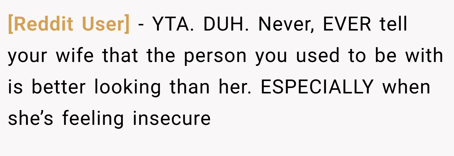 [Reddit User] − YTA. DUH. Never, EVER tell your wife that the person you used to be with is better looking than her. ESPECIALLY when she’s feeling insecure