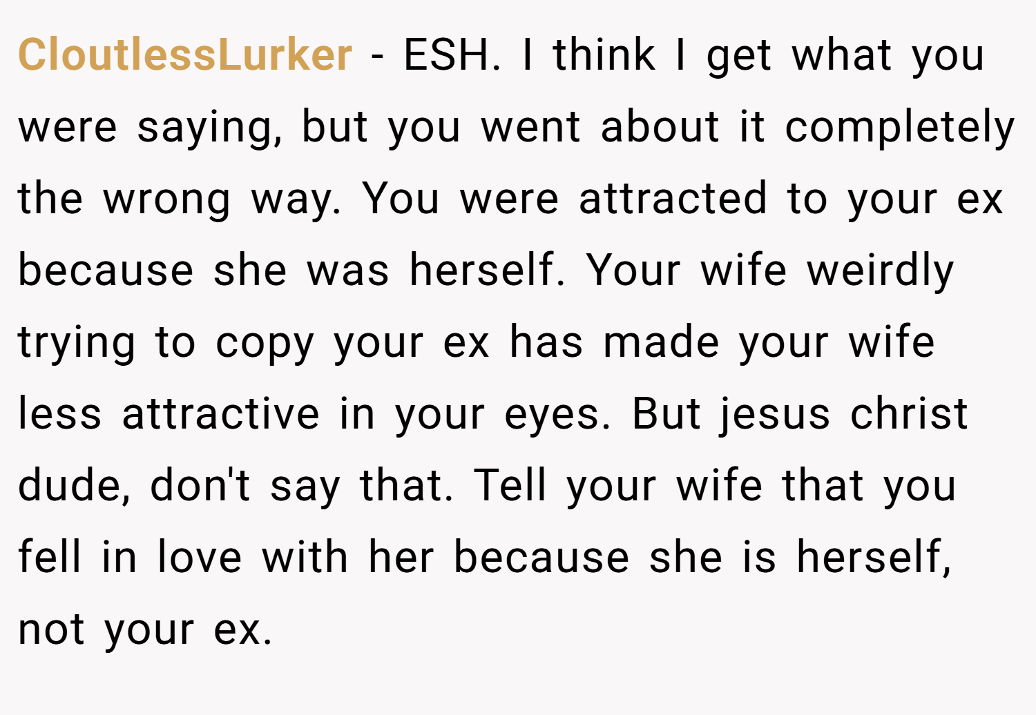 CloutlessLurker − ESH. I think I get what you were saying, but you went about it completely the wrong way. You were attracted to your ex because she was herself. Your wife weirdly trying to copy your ex has made your wife less attractive in your eyes. But jesus christ dude, don't say that. Tell your wife that you fell in love with her because she is herself, not your ex.