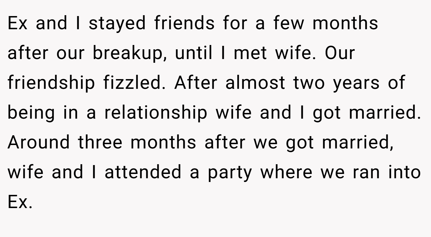 Ex and I stayed friends for a few months after our breakup, until I met wife. Our friendship fizzled. After almost two years of being in a relationship wife and I got married. Around three months after we got married, wife and I attended a party where we ran into Ex.
