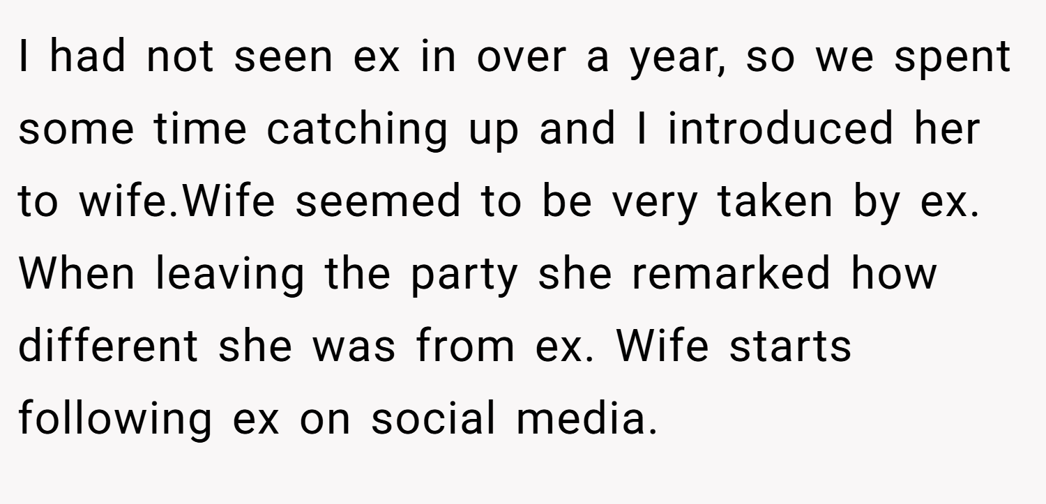 I had not seen ex in over a year, so we spent some time catching up and I introduced her to wife.Wife seemed to be very taken by ex. When leaving the party she remarked how different she was from ex. Wife starts following ex on social media.