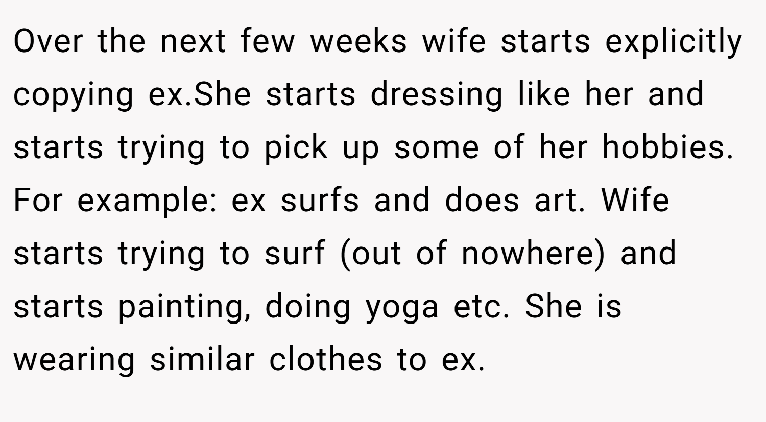 Over the next few weeks wife starts explicitly copying ex.She starts dressing like her and starts trying to pick up some of her hobbies. For example: ex surfs and does art. Wife starts trying to surf (out of nowhere) and starts painting, doing yoga etc. She is wearing similar clothes to ex.
