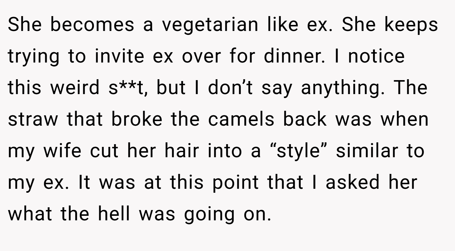 She becomes a vegetarian like ex. She keeps trying to invite ex over for dinner. I notice this weird s**t, but I don’t say anything. The straw that broke the camels back was when my wife cut her hair into a “style” similar to my ex. It was at this point that I asked her what the hell was going on.