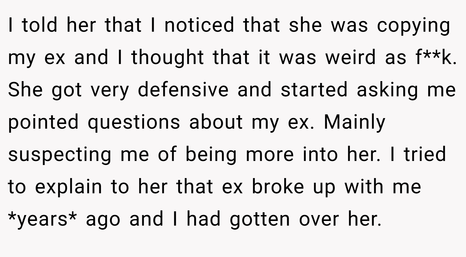 I told her that I noticed that she was copying my ex and I thought that it was weird as f**k. She got very defensive and started asking me pointed questions about my ex. Mainly suspecting me of being more into her. I tried to explain to her that ex broke up with me *years* ago and I had gotten over her.
