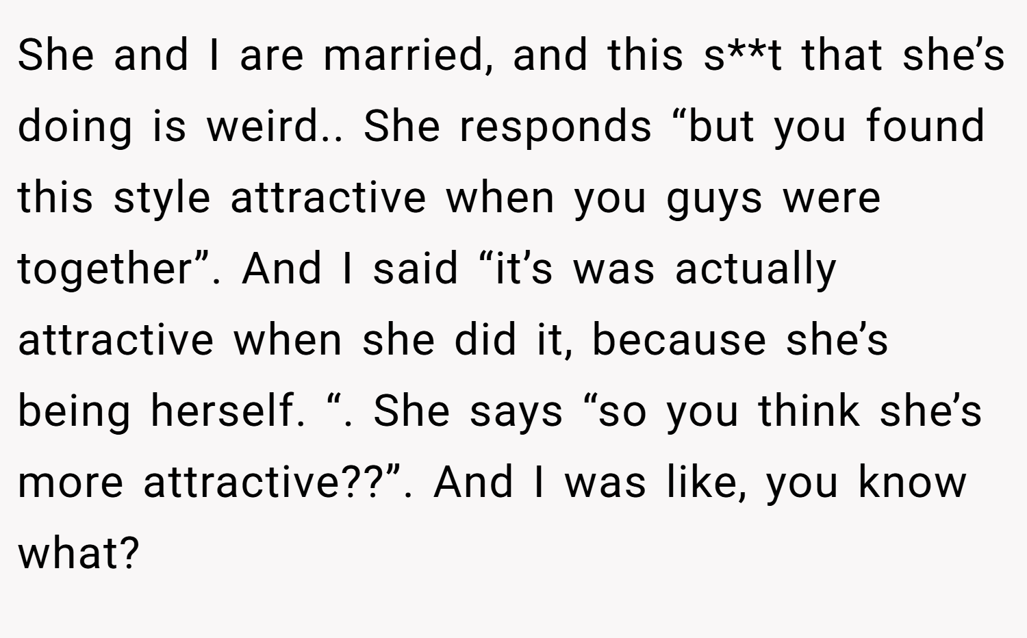 She and I are married, and this s**t that she’s doing is weird.. She responds “but you found this style attractive when you guys were together”. And I said “it’s was actually attractive when she did it, because she’s being herself. “. She says “so you think she’s more attractive??”. And I was like, you know what?