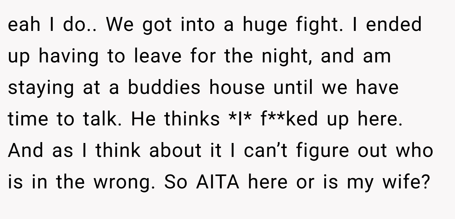 eah I do.. We got into a huge fight. I ended up having to leave for the night, and am staying at a buddies house until we have time to talk. He thinks *I* f**ked up here. And as I think about it I can’t figure out who is in the wrong. So AITA here or is my wife?
