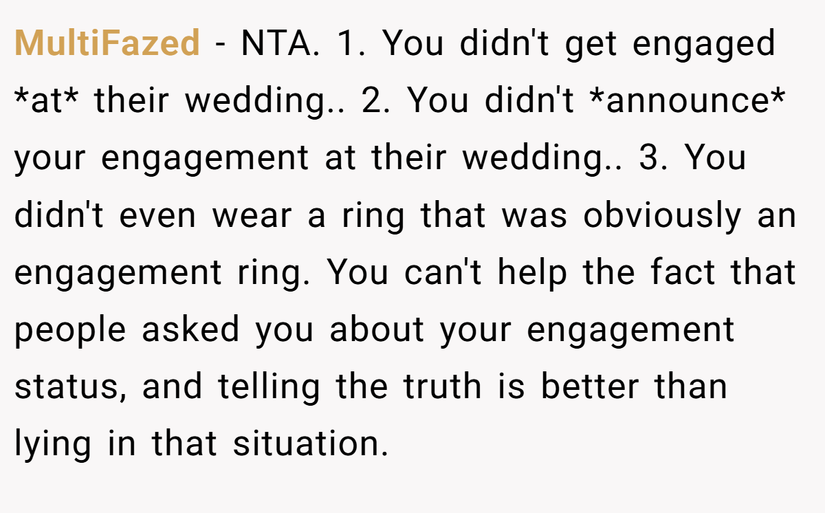 MultiFazed − NTA. 1. You didn't get engaged *at* their wedding.. 2. You didn't *announce* your engagement at their wedding.. 3. You didn't even wear a ring that was obviously an engagement ring. You can't help the fact that people asked you about your engagement status, and telling the truth is better than lying in that situation.