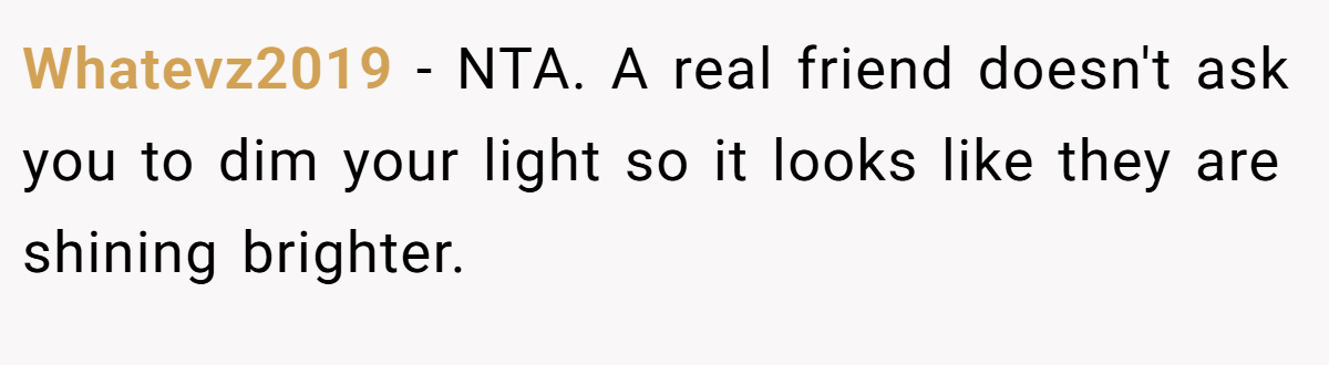 Whatevz2019 − NTA. A real friend doesn't ask you to dim your light so it looks like they are shining brighter.