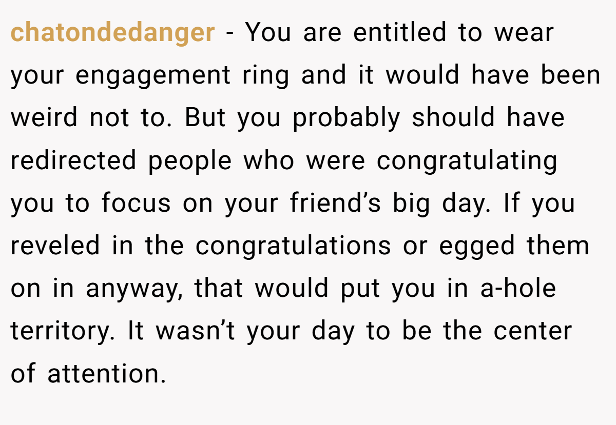 chatondedanger − You are entitled to wear your engagement ring and it would have been weird not to. But you probably should have redirected people who were congratulating you to focus on your friend’s big day. If you reveled in the congratulations or egged them on in anyway, that would put you in a-hole territory. It wasn’t your day to be the center of attention.