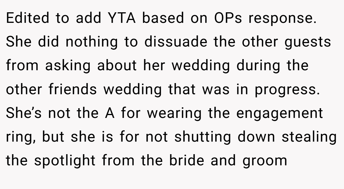 Edited to add YTA based on OPs response. She did nothing to dissuade the other guests from asking about her wedding during the other friends wedding that was in progress. She’s not the A for wearing the engagement ring, but she is for not shutting down stealing the spotlight from the bride and groom