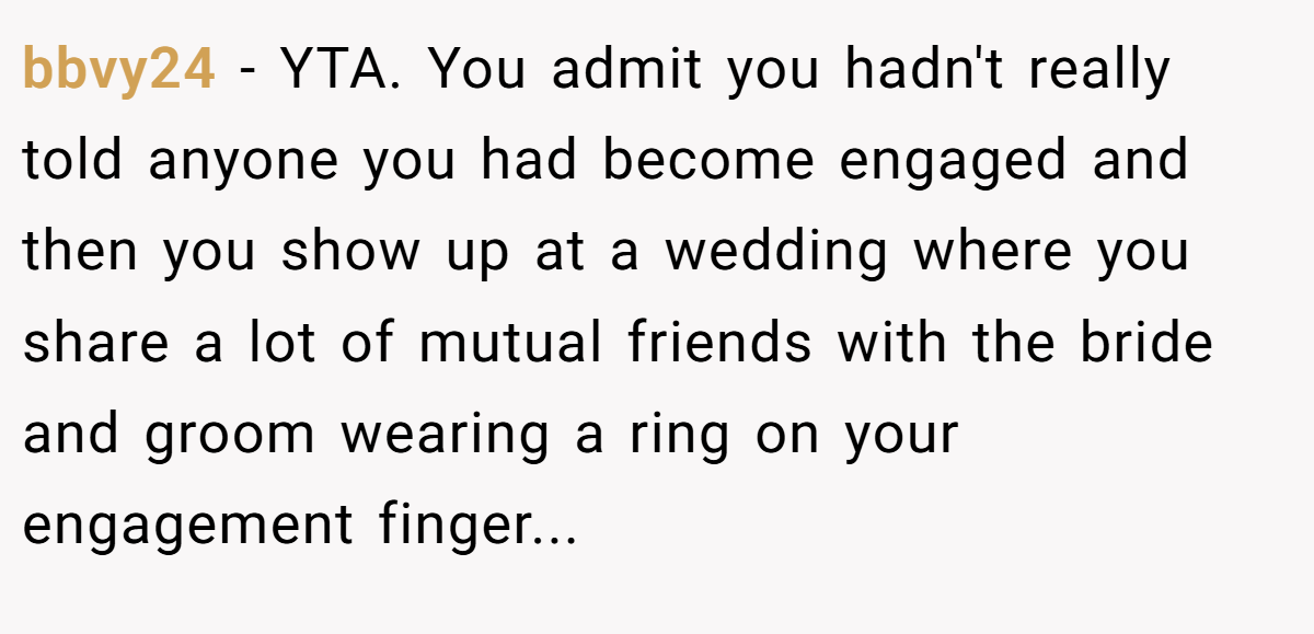bbvy24 − YTA. You admit you hadn't really told anyone you had become engaged and then you show up at a wedding where you share a lot of mutual friends with the bride and groom wearing a ring on your engagement finger...