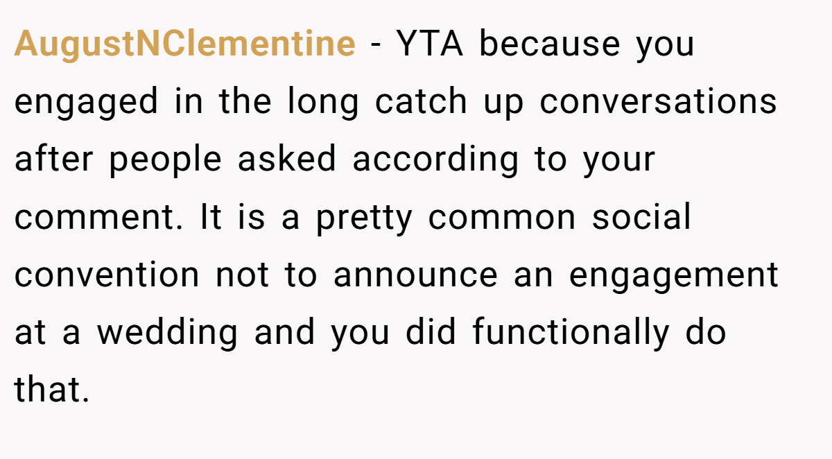 AugustNClementine − YTA because you engaged in the long catch up conversations after people asked according to your comment. It is a pretty common social convention not to announce an engagement at a wedding and you did functionally do that.