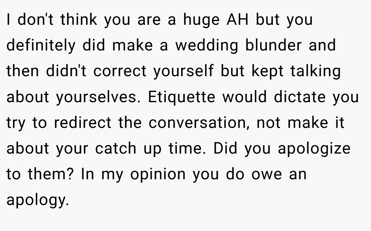 I don't think you are a huge AH but you definitely did make a wedding blunder and then didn't correct yourself but kept talking about yourselves. Etiquette would dictate you try to redirect the conversation, not make it about your catch up time. Did you apologize to them? In my opinion you do owe an apology.