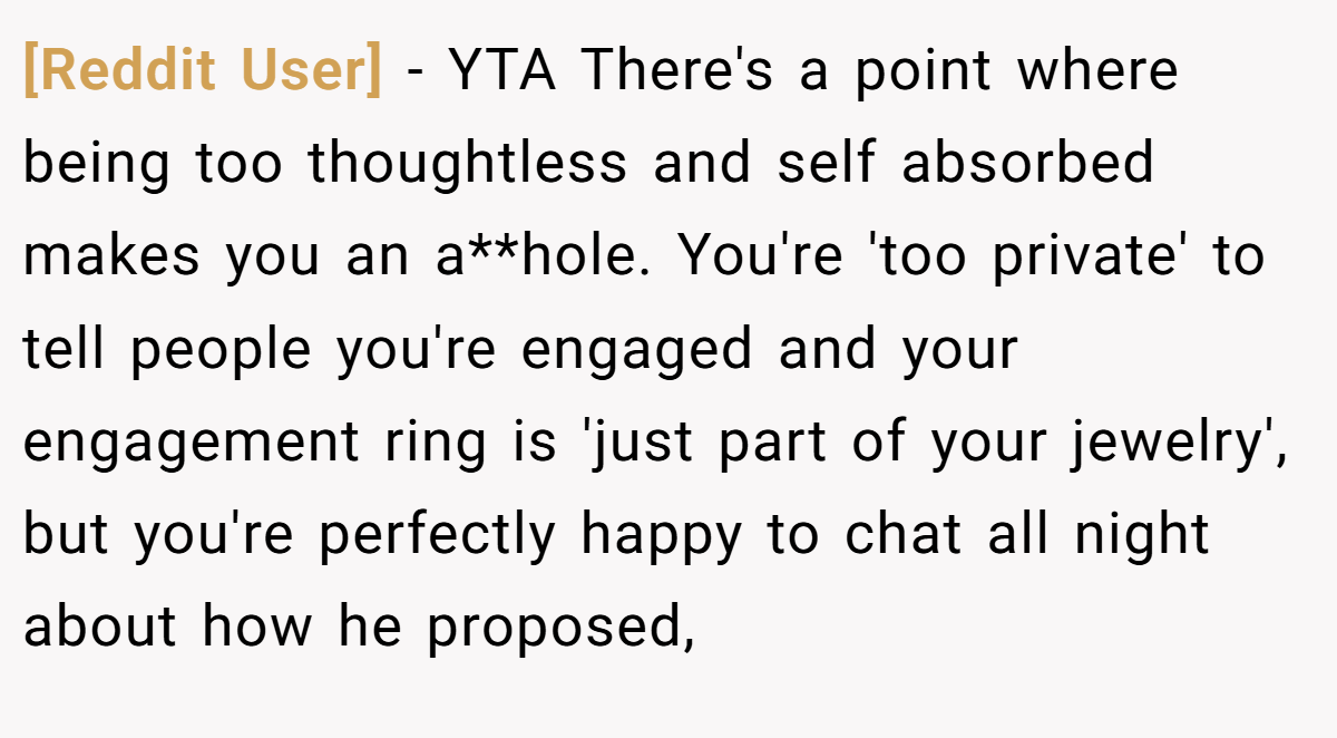 [Reddit User] − YTA There's a point where being too thoughtless and self absorbed makes you an a**hole. You're 'too private' to tell people you're engaged and your engagement ring is 'just part of your jewelry', but you're perfectly happy to chat all night about how he proposed,