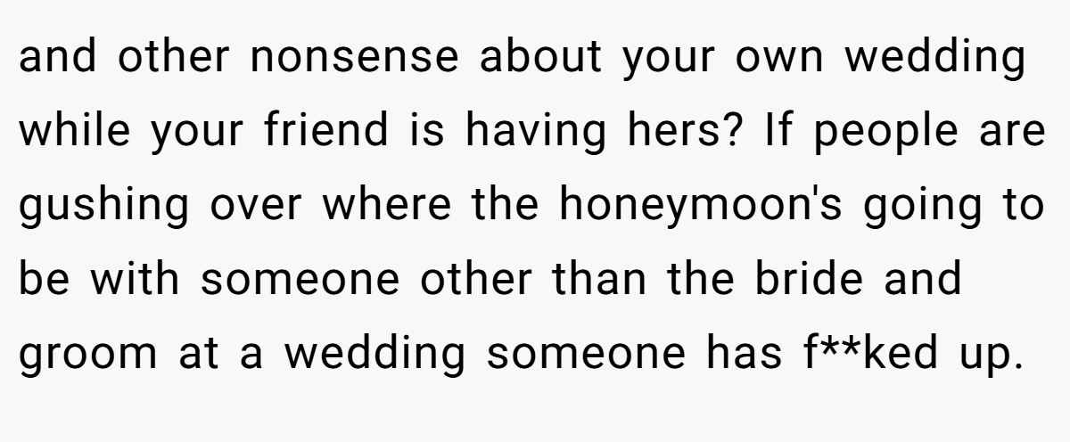 and other nonsense about your own wedding while your friend is having hers? If people are gushing over where the honeymoon's going to be with someone other than the bride and groom at a wedding someone has f**ked up.