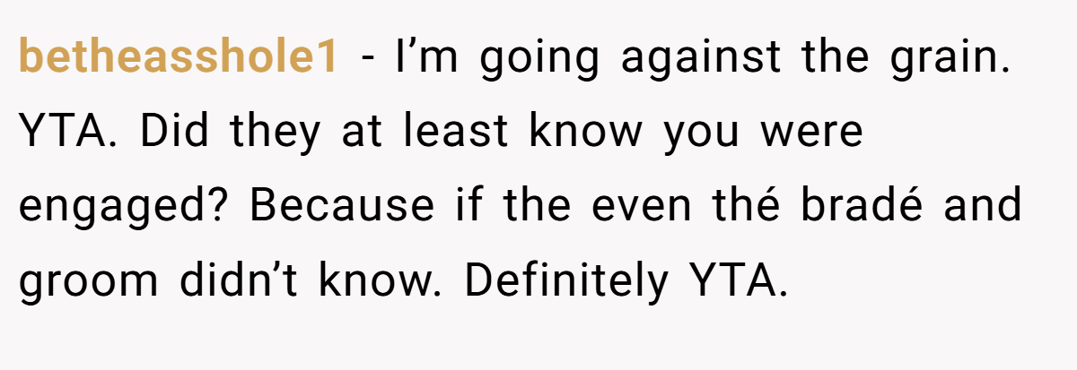 betheasshole1 − I’m going against the grain. YTA. Did they at least know you were engaged? Because if the even thé bradé and groom didn’t know. Definitely YTA.