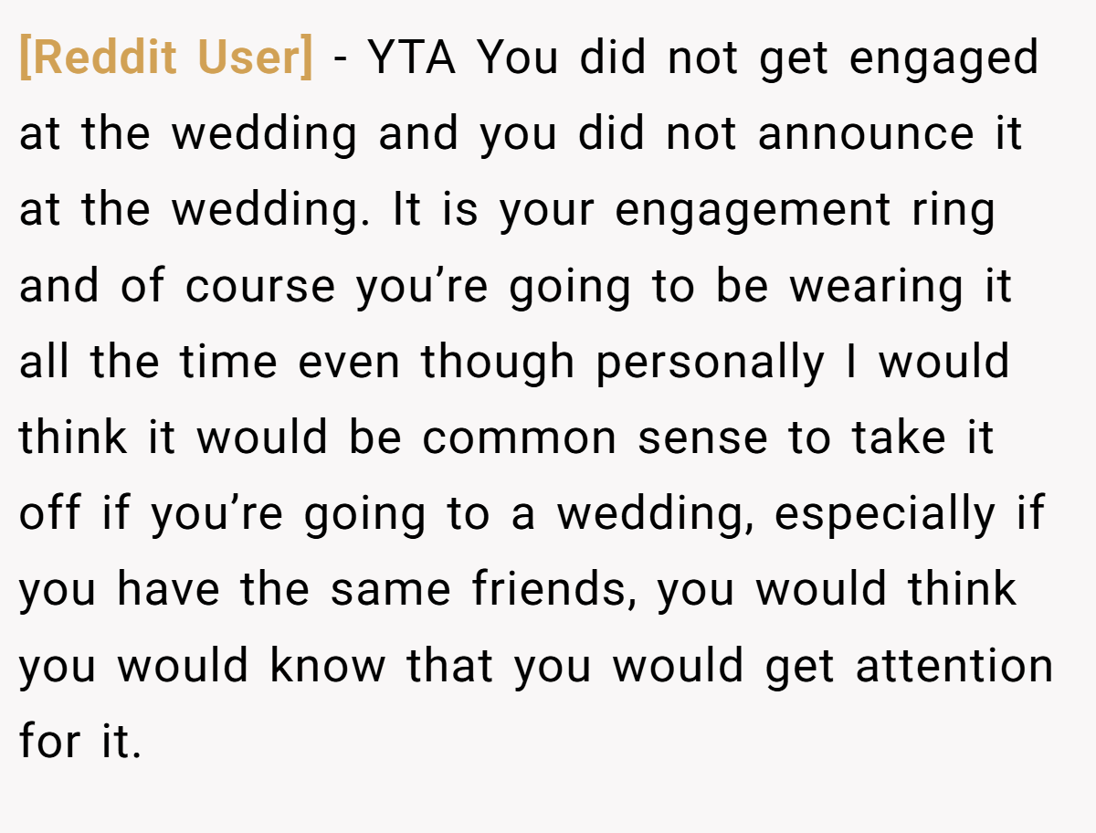 [Reddit User] − YTA You did not get engaged at the wedding and you did not announce it at the wedding. It is your engagement ring and of course you’re going to be wearing it all the time even though personally I would think it would be common sense to take it off if you’re going to a wedding, especially if you have the same friends, you would think you would know that you would get attention for it.