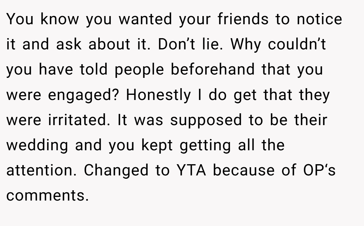 You know you wanted your friends to notice it and ask about it. Don’t lie. Why couldn’t you have told people beforehand that you were engaged? Honestly I do get that they were irritated. It was supposed to be their wedding and you kept getting all the attention. Changed to YTA because of OP‘s comments.